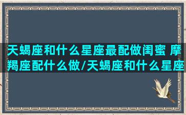 天蝎座和什么星座最配做闺蜜 摩羯座配什么做/天蝎座和什么星座最配做闺蜜 摩羯座配什么做-我的网站